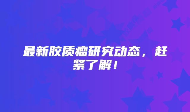 最新胶质瘤研究动态，赶紧了解！