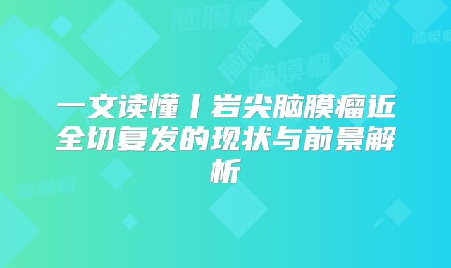 一文读懂丨岩尖脑膜瘤近全切复发的现状与前景解析