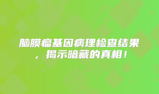 脑膜瘤基因病理检查结果，揭示暗藏的真相！