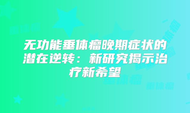 无功能垂体瘤晚期症状的潜在逆转：新研究揭示治疗新希望