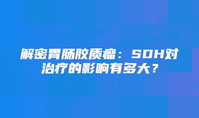 解密胃肠胶质瘤：SDH对治疗的影响有多大？