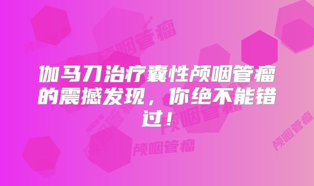 伽马刀治疗囊性颅咽管瘤的震撼发现，你绝不能错过！