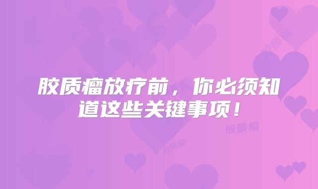 胶质瘤放疗前，你必须知道这些关键事项！