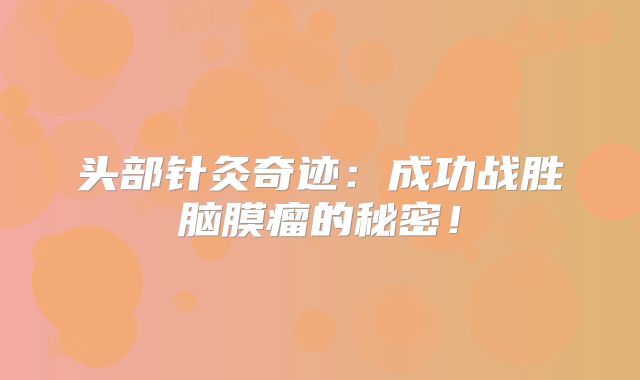头部针灸奇迹：成功战胜脑膜瘤的秘密！