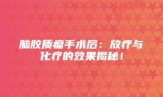 脑胶质瘤手术后：放疗与化疗的效果揭秘！