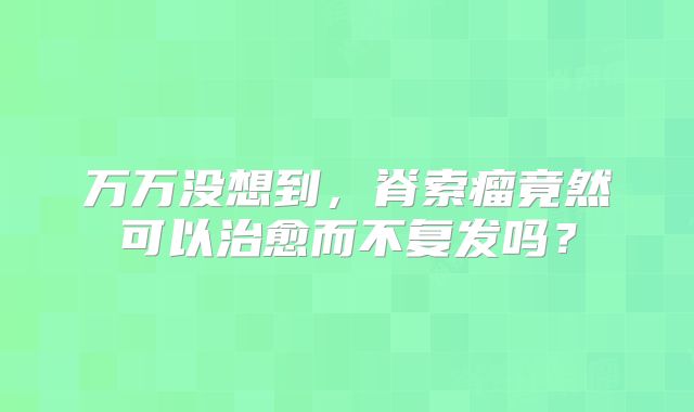 万万没想到，脊索瘤竟然可以治愈而不复发吗？