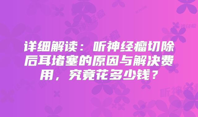 详细解读：听神经瘤切除后耳堵塞的原因与解决费用，究竟花多少钱？