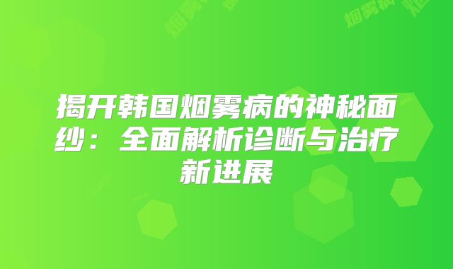 揭开韩国烟雾病的神秘面纱：全面解析诊断与治疗新进展