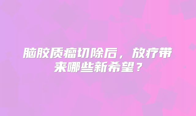 脑胶质瘤切除后，放疗带来哪些新希望？