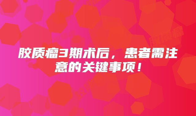 胶质瘤3期术后，患者需注意的关键事项！