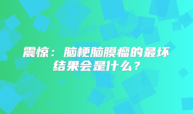 震惊：脑梗脑膜瘤的最坏结果会是什么？
