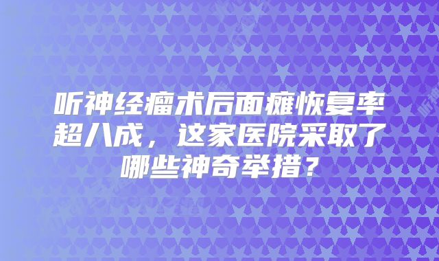 听神经瘤术后面瘫恢复率超八成，这家医院采取了哪些神奇举措？