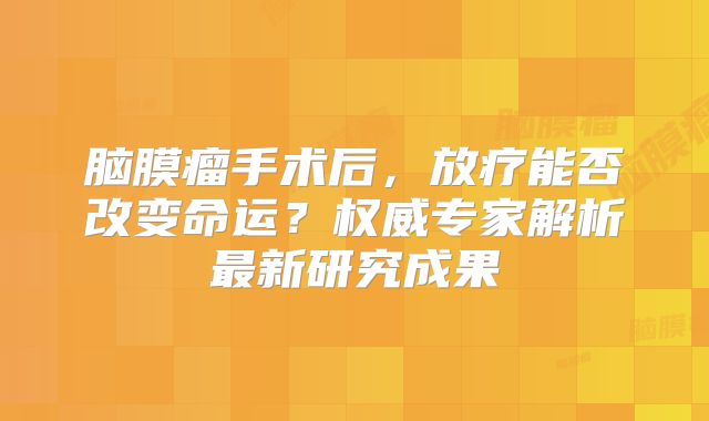 脑膜瘤手术后，放疗能否改变命运？权威专家解析最新研究成果