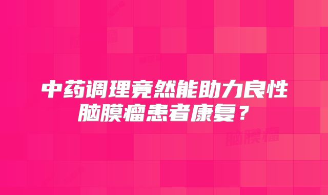 中药调理竟然能助力良性脑膜瘤患者康复？