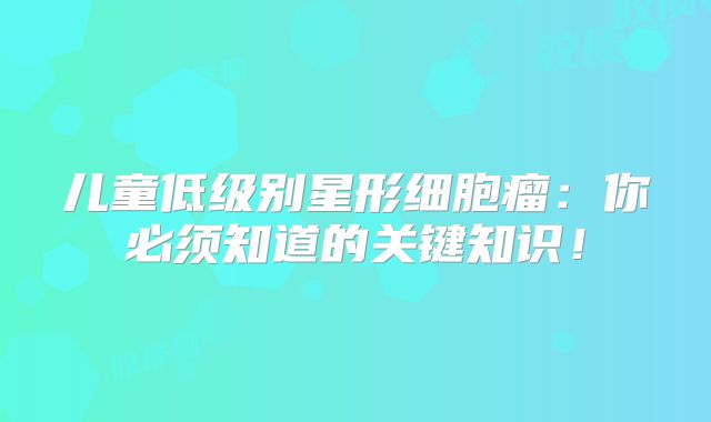 儿童低级别星形细胞瘤：你必须知道的关键知识！