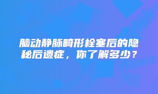 脑动静脉畸形栓塞后的隐秘后遗症，你了解多少？