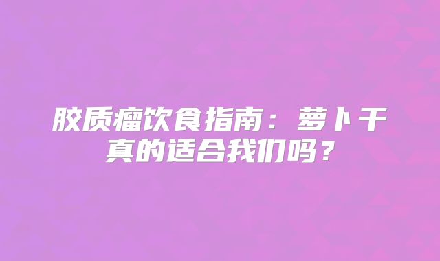 胶质瘤饮食指南：萝卜干真的适合我们吗？