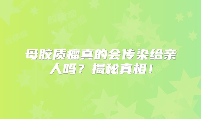 母胶质瘤真的会传染给亲人吗？揭秘真相！