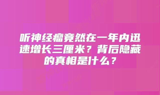 听神经瘤竟然在一年内迅速增长三厘米？背后隐藏的真相是什么？