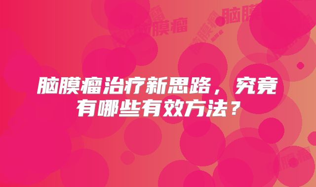 脑膜瘤治疗新思路，究竟有哪些有效方法？