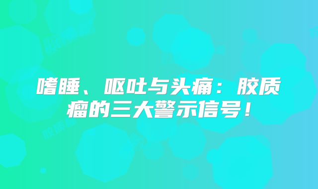 嗜睡、呕吐与头痛：胶质瘤的三大警示信号！