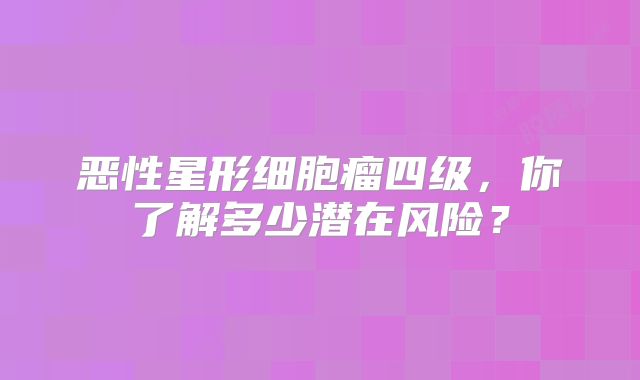 恶性星形细胞瘤四级，你了解多少潜在风险？