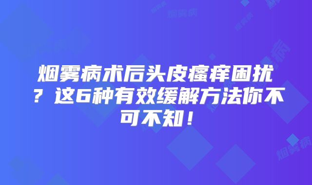 烟雾病术后头皮瘙痒困扰？这6种有效缓解方法你不可不知！