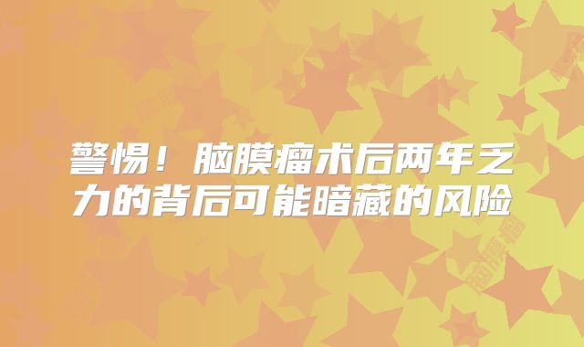 警惕！脑膜瘤术后两年乏力的背后可能暗藏的风险