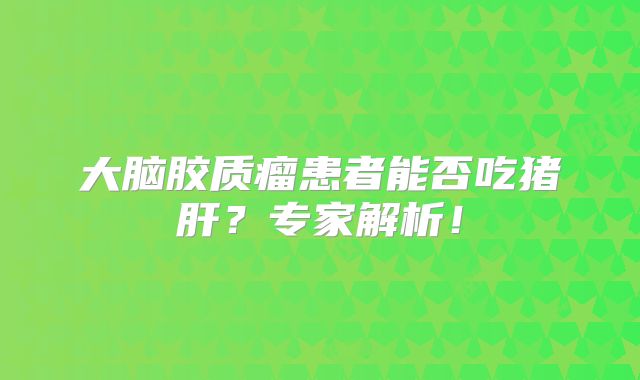 大脑胶质瘤患者能否吃猪肝？专家解析！