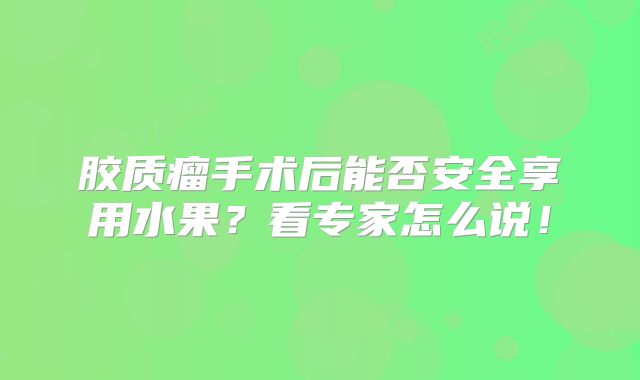 胶质瘤手术后能否安全享用水果？看专家怎么说！