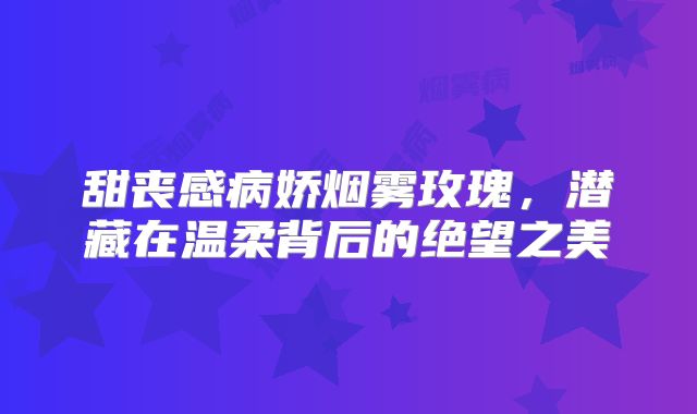 甜丧感病娇烟雾玫瑰，潜藏在温柔背后的绝望之美