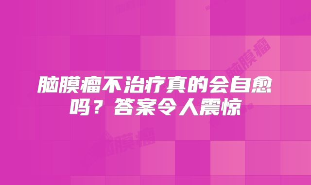 脑膜瘤不治疗真的会自愈吗？答案令人震惊