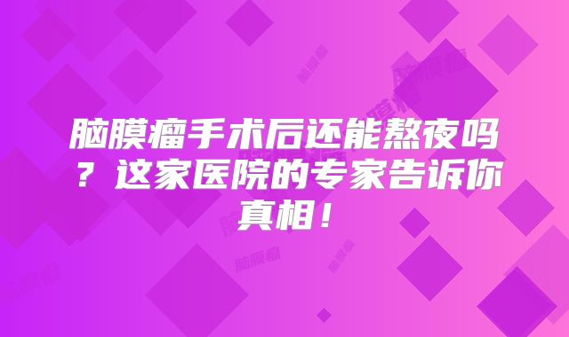 脑膜瘤手术后还能熬夜吗？这家医院的专家告诉你真相！