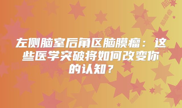 左侧脑室后角区脑膜瘤：这些医学突破将如何改变你的认知？