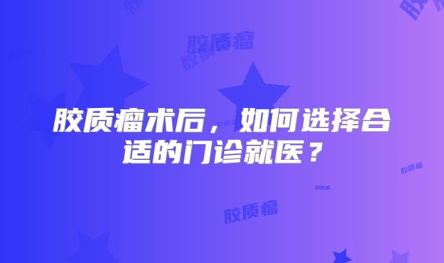 胶质瘤术后，如何选择合适的门诊就医？