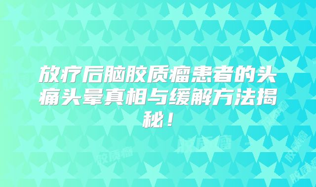 放疗后脑胶质瘤患者的头痛头晕真相与缓解方法揭秘！