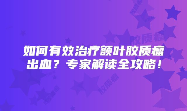 如何有效治疗额叶胶质瘤出血？专家解读全攻略！