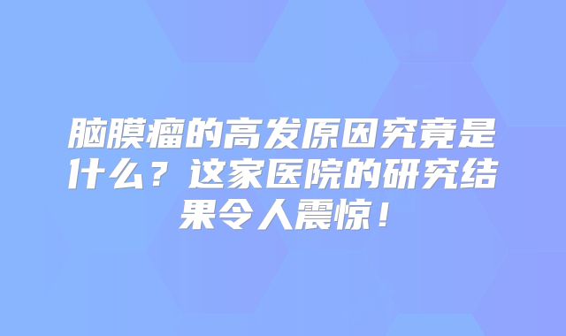 脑膜瘤的高发原因究竟是什么？这家医院的研究结果令人震惊！