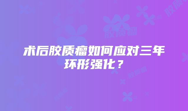 术后胶质瘤如何应对三年环形强化？
