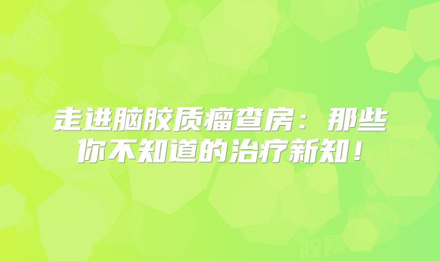 走进脑胶质瘤查房：那些你不知道的治疗新知！