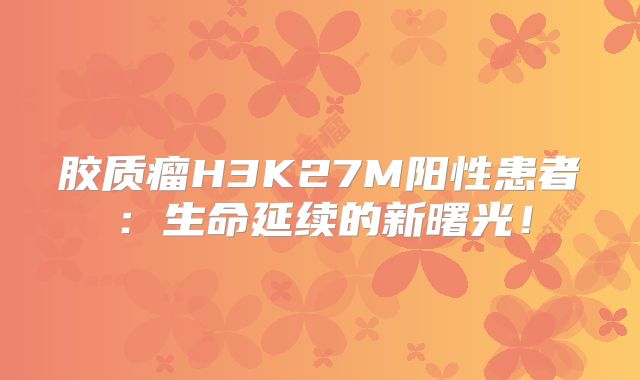 胶质瘤H3K27M阳性患者：生命延续的新曙光！