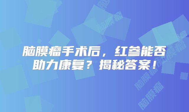 脑膜瘤手术后，红参能否助力康复？揭秘答案！