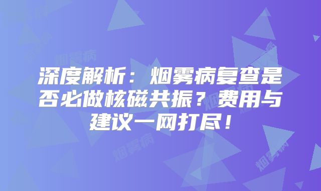 深度解析：烟雾病复查是否必做核磁共振？费用与建议一网打尽！