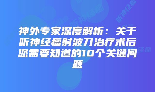 神外专家深度解析：关于听神经瘤射波刀治疗术后您需要知道的10个关键问题
