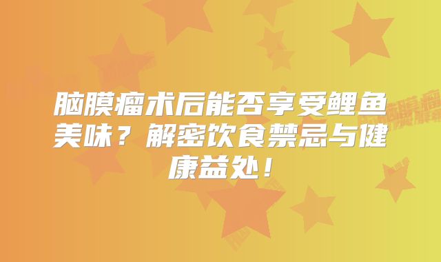 脑膜瘤术后能否享受鲤鱼美味？解密饮食禁忌与健康益处！