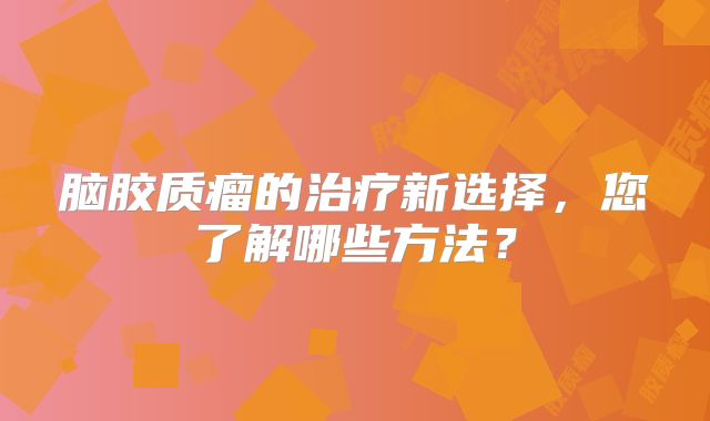 脑胶质瘤的治疗新选择，您了解哪些方法？