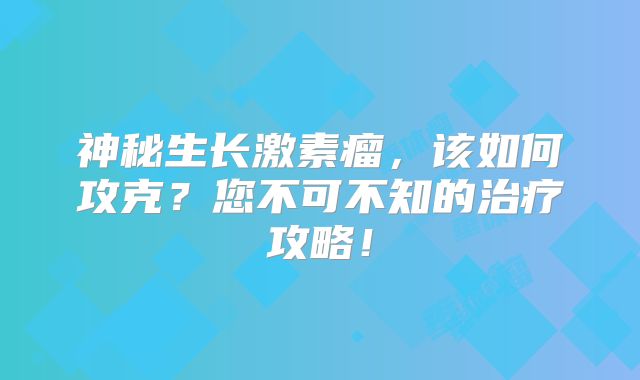 神秘生长激素瘤，该如何攻克？您不可不知的治疗攻略！