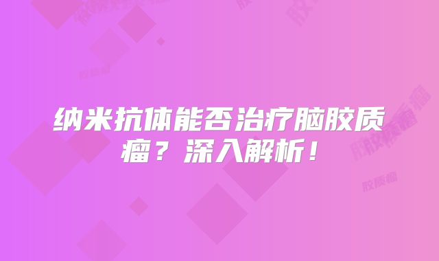 纳米抗体能否治疗脑胶质瘤？深入解析！