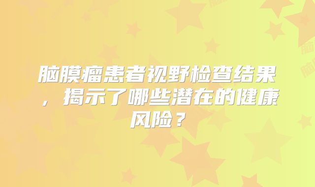 脑膜瘤患者视野检查结果，揭示了哪些潜在的健康风险？