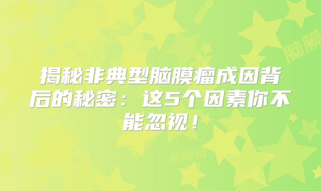 揭秘非典型脑膜瘤成因背后的秘密：这5个因素你不能忽视！